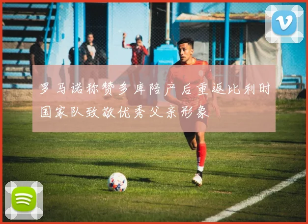 罗马诺称赞多库陪产后重返比利时国家队致敬优秀父亲形象