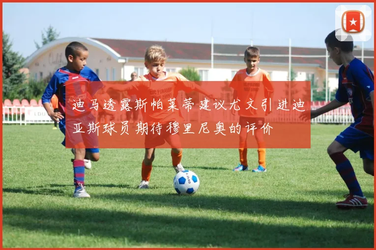 迪马透露斯帕莱蒂建议尤文引进迪亚斯球员期待穆里尼奥的评价