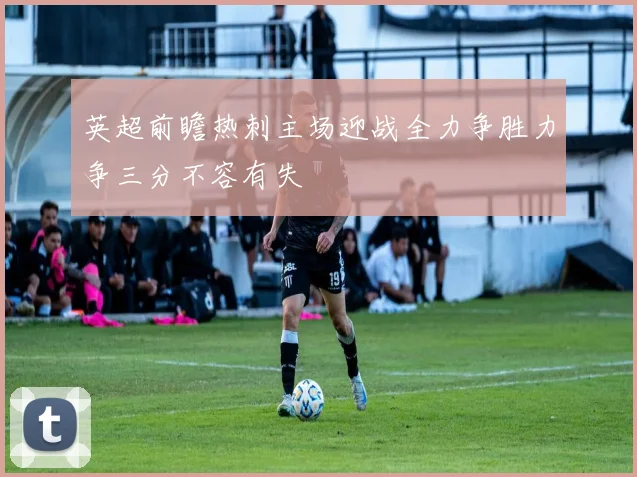 英超前瞻热刺主场迎战全力争胜力争三分不容有失
