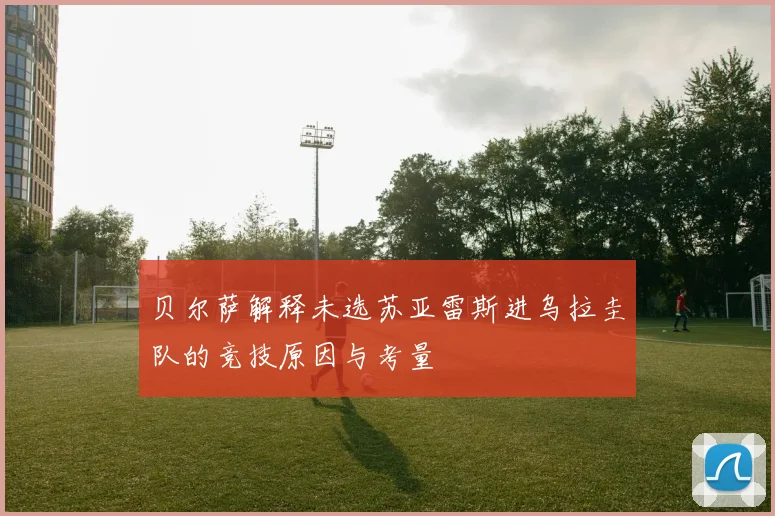 贝尔萨解释未选苏亚雷斯进乌拉圭队的竞技原因与考量