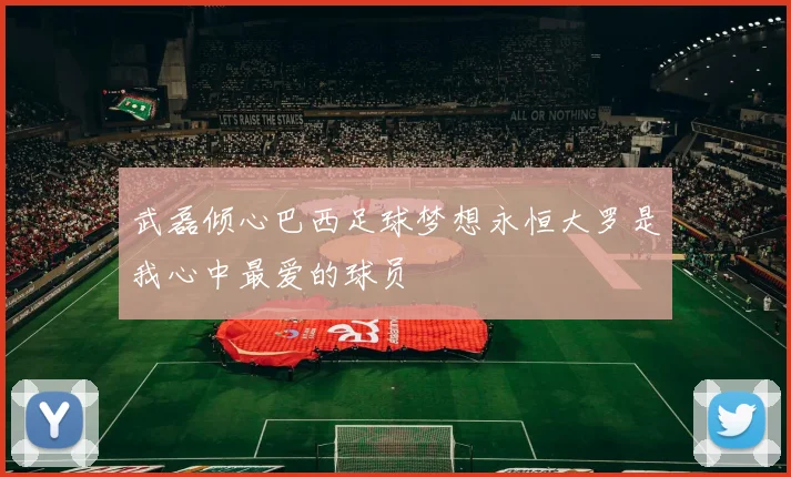 武磊倾心巴西足球梦想永恒大罗是我心中最爱的球员