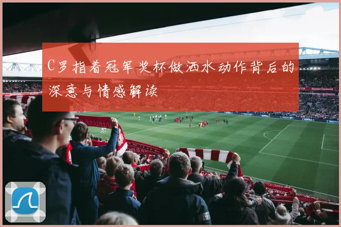 C罗指着冠军奖杯做洒水动作背后的深意与情感解读
