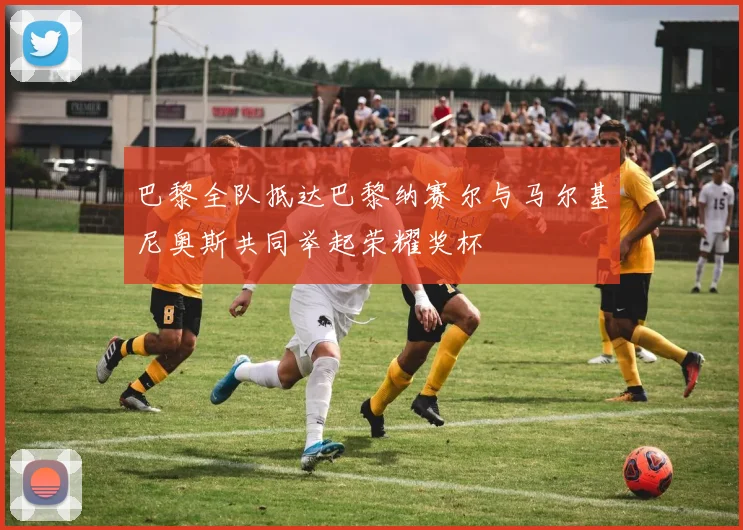 巴黎全队抵达巴黎纳赛尔与马尔基尼奥斯共同举起荣耀奖杯