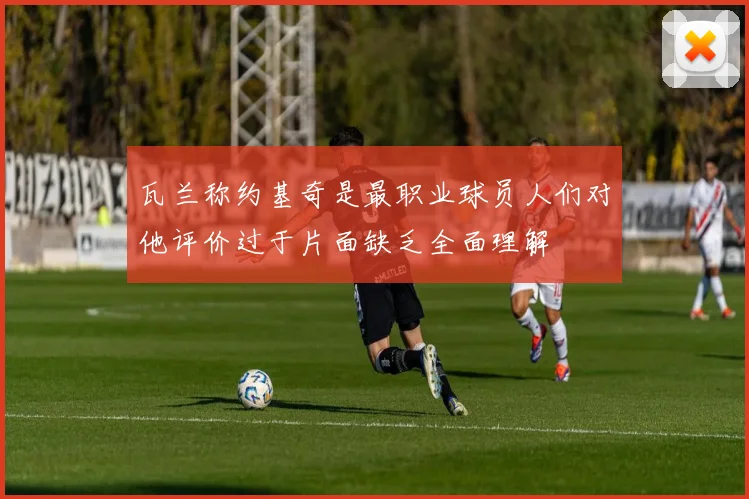瓦兰称约基奇是最职业球员人们对他评价过于片面缺乏全面理解