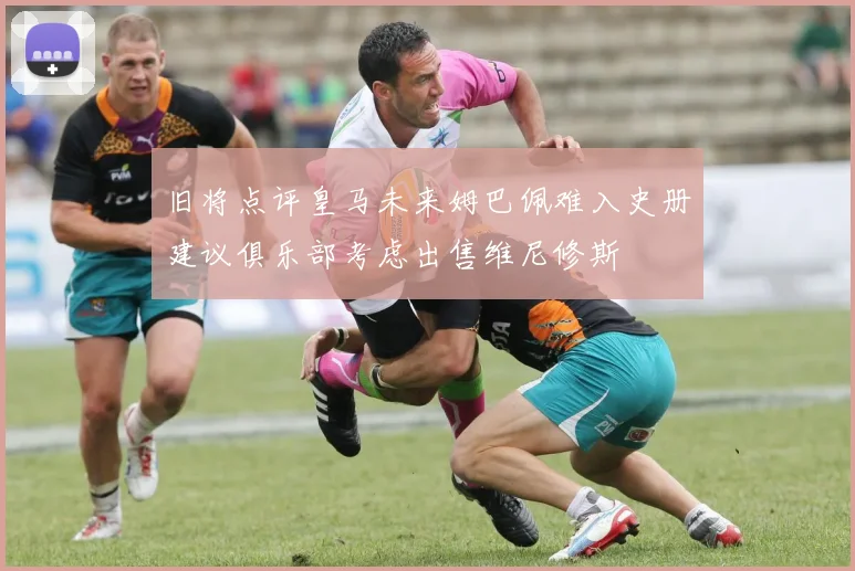 旧将点评皇马未来姆巴佩难入史册建议俱乐部考虑出售维尼修斯