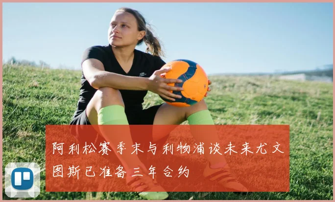 阿利松赛季末与利物浦谈未来尤文图斯已准备三年合约