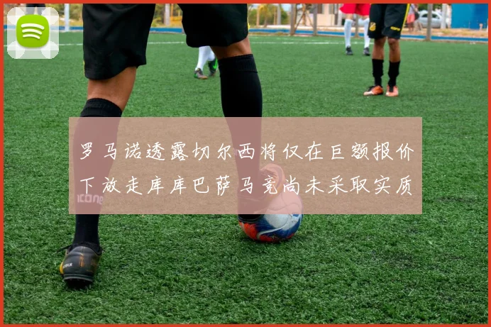 罗马诺透露切尔西将仅在巨额报价下放走库库巴萨马竞尚未采取实质行动