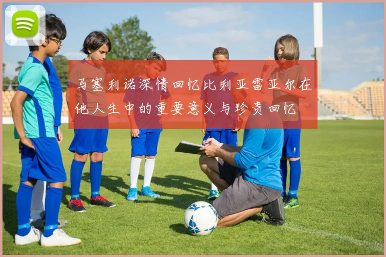 马塞利诺深情回忆比利亚雷亚尔在他人生中的重要意义与珍贵回忆