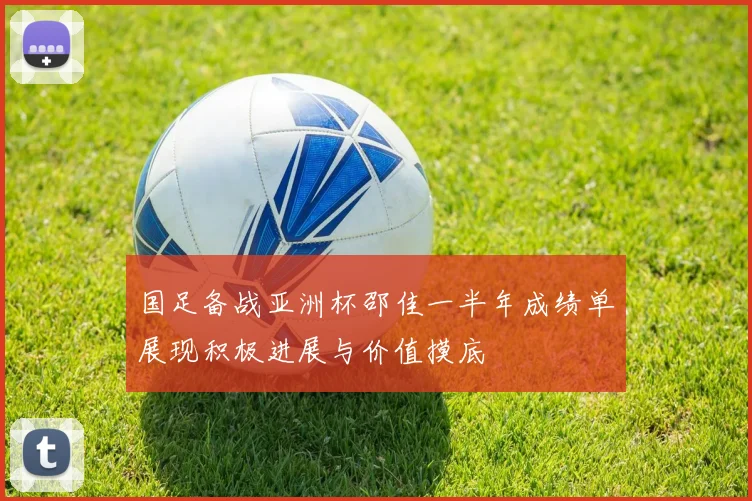 国足备战亚洲杯邵佳一半年成绩单展现积极进展与价值摸底