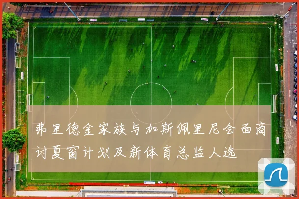 弗里德金家族与加斯佩里尼会面商讨夏窗计划及新体育总监人选