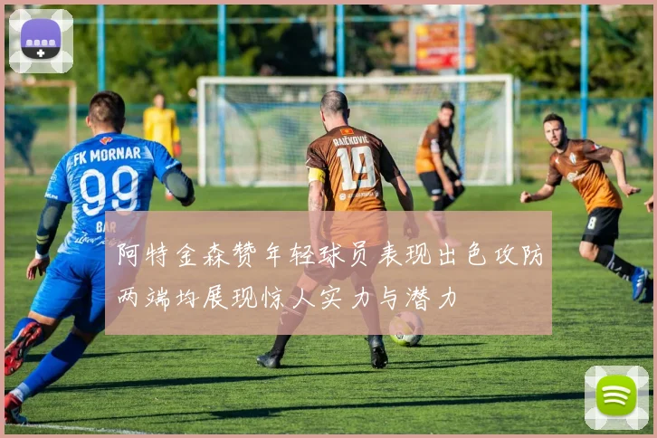 阿特金森赞年轻球员表现出色攻防两端均展现惊人实力与潜力