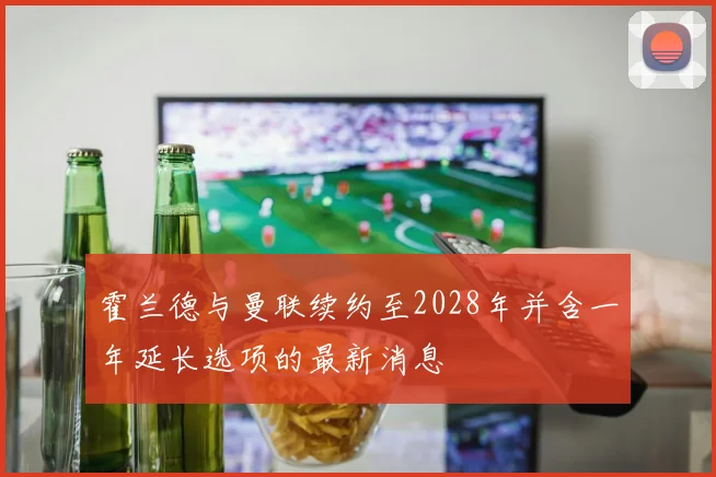 霍兰德与曼联续约至2028年并含一年延长选项的最新消息