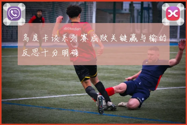 乌度卡谈系列赛成败关键赢与输的反思十分明确