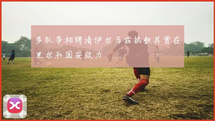 多队争相聘请伊尔马兹执教其曾在里尔和国安效力