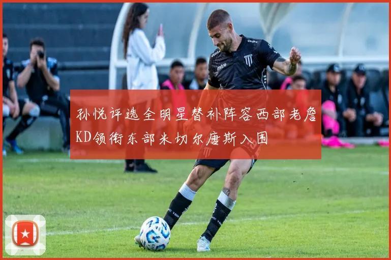 孙悦评选全明星替补阵容西部老詹KD领衔东部米切尔唐斯入围