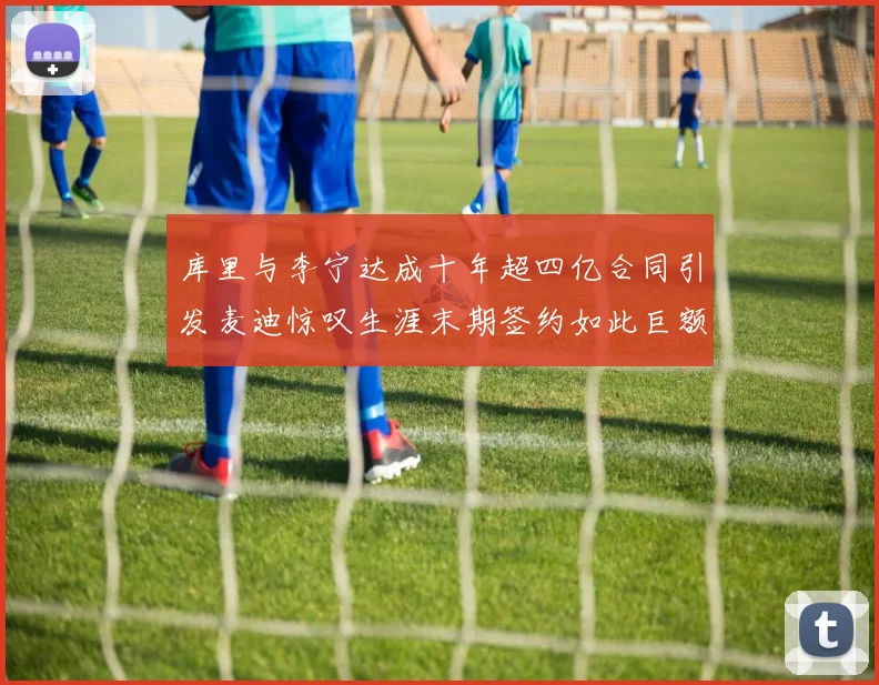 库里与李宁达成十年超四亿合同引发麦迪惊叹生涯末期签约如此巨额前所未闻