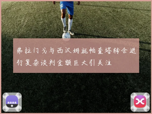 弗拉门戈与西汉姆就帕奎塔转会进行复杂谈判金额巨大引关注