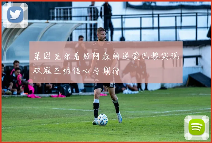 莱因克尔看好阿森纳逆袭巴黎实现双冠王的信心与期待