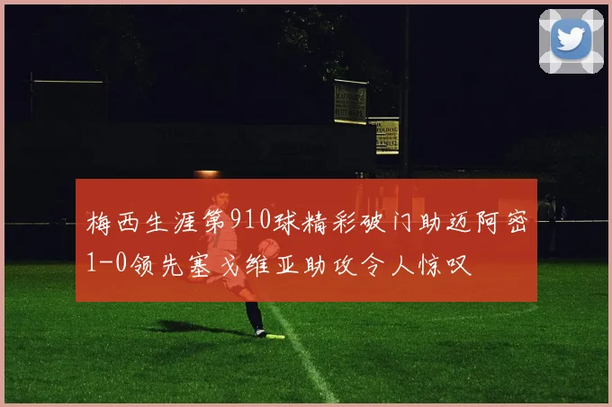 梅西生涯第910球精彩破门助迈阿密1-0领先塞戈维亚助攻令人惊叹
